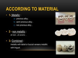 ACCORDING TO MATERIAL
• 1- Metallic :
a - precious alloy .
b - semi precious alloy .
c - non precious alloy .
• 2 - non metallic :
all resin , all ceramic .
• 3- Combined :
metallic with labial or buccal veneers metallic
with lingual .
 