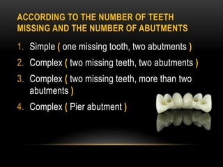 ACCORDING TO THE NUMBER OF TEETH
MISSING AND THE NUMBER OF ABUTMENTS
1. Simple ( one missing tooth, two abutments )
2. Complex ( two missing teeth, two abutments )
3. Complex ( two missing teeth, more than two
abutments )
4. Complex ( Pier abutment )
 
