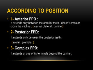 ACCORDING TO POSITION
• 1- Anterior FPD :
It extends only between the anterior teeth , doesn't cross or
cross the midline . ( central , lateral , canine )
• 2- Posterior FPD:
It extends only between the posterior teeth .
( molar , premolar )
• 3- Complex FPD:
It extends at one of its terminals beyond the canine .
 