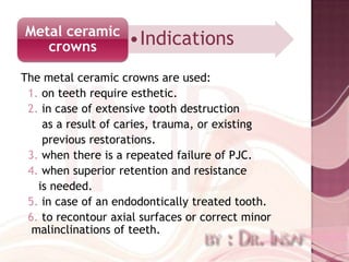 Metal ceramic
   crowns           •Indications
The metal ceramic crowns are used:
 1. on teeth require esthetic.
 2. in case of extensive tooth destruction
    as a result of caries, trauma, or existing
    previous restorations.
 3. when there is a repeated failure of PJC.
 4. when superior retention and resistance
   is needed.
 5. in case of an endodontically treated tooth.
 6. to recontour axial surfaces or correct minor
  malinclinations of teeth.
 