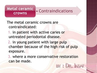 Metal ceramic
   crowns     • Contraindications

The metal ceramic crowns are
 contraindicated:
 1. in patient with active caries or
 untreated periodontal disease.
 2. in young patient with large pulp
 chamber because of the high risk of pulp
 exposure.
 3. where a more conservative restoration
 can be made.
 