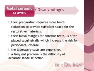 Metal ceramic • Disadvantages
   crowns

1. their preparation requires more tooth
   reduction to provide sufficient space for the
   restorative materials.
2. their facial margins for anterior teeth, is often
   placed subgingivally which increase the risk for
   periodontal disease.
3. the laboratory casts are expensive.
4. a frequent problem is the difficulty of
 accurate shade selection.
 