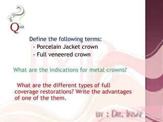 Define the following terms:
      - Porcelain Jacket crown
      - Full veneered crown

What are the indications for metal crowns?

 What are the different types of full
coverage restorations? Write the advantages
of one of the them.
 