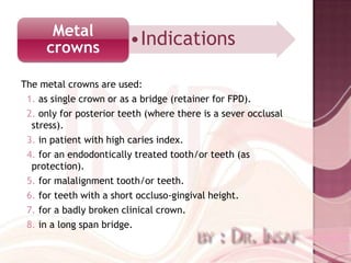 Metal
     crowns              •Indications

The metal crowns are used:
 1. as single crown or as a bridge (retainer for FPD).
 2. only for posterior teeth (where there is a sever occlusal
  stress).
 3. in patient with high caries index.
 4. for an endodontically treated tooth/or teeth (as
  protection).
 5. for malalignment tooth/or teeth.
 6. for teeth with a short occluso-gingival height.
 7. for a badly broken clinical crown.
 8. in a long span bridge.
 
