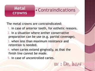 Metal          • Contraindications
    crowns

The metal crowns are contraindicated:
 1. in case of anterior teeth, for esthetic reasons.
 2. in a situation where anther conservative
  preparation can be use (e.g. partial coverage).
 3. when less than maximum resistance and
  retention is needed.
 4. when caries extend gingivally, as that the
  finish line cannot be made.
 5. in case of uncontrolled caries.
 