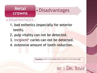 Metal          • Disadvantages
   crowns
 DISADVANTAGES    :
  1. bad esthetics (especially for anterior
    teeth).
  2. pulp vitality can not be detected.
  3. incipient* caries can not be detected.
  4. extensive amount of tooth reduction.


                  *Incipient: which is just beginning or which is in its early stage.
 