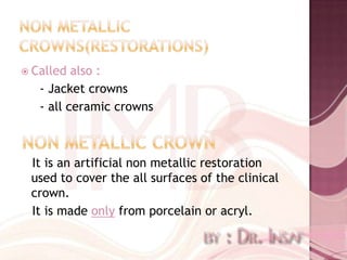  Called  also :
   - Jacket crowns
   - all ceramic crowns



 It is an artificial non metallic restoration
 used to cover the all surfaces of the clinical
 crown.
 It is made only from porcelain or acryl.
 