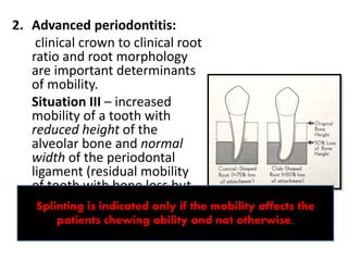 2. Advanced periodontitis:
clinical crown to clinical root
ratio and root morphology
are important determinants
of mobility.
Situation III – increased
mobility of a tooth with
reduced height of the
alveolar bone and normal
width of the periodontal
ligament (residual mobility
of tooth with bone loss but
not increasing ). This cannot
be reduced by occlusal
adjustments.
Splinting is indicated only if the mobility affects the
patients chewing ability and not otherwise.
 