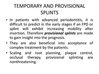 TEMPORARY AND PROVISIONAL
SPLINTS
• In patients with advanced periodontitis, it is
difficult to predict in the early stages if an FPD or
splint will exhibit increasing mobility after
insertion. Therefore provisional splints are made
to gain insight into the prognosis.
• They are also beneficial into acceptance of
complex treatment by the patients.
• Scaling and root planning, plaque control,
occlusal therapy, provisional splinting are
nonthreatening.
 