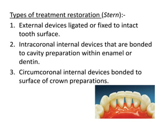 Types of treatment restoration (Stern):-
1. External devices ligated or fixed to intact
tooth surface.
2. Intracoronal internal devices that are bonded
to cavity preparation within enamel or
dentin.
3. Circumcoronal internal devices bonded to
surface of crown preparations.
 