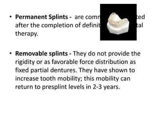 • Permanent Splints - are commonly fabricated
after the completion of definitive periodontal
therapy.
• Removable splints - They do not provide the
rigidity or as favorable force distribution as
fixed partial dentures. They have shown to
increase tooth mobility; this mobility can
return to presplint levels in 2-3 years.
 