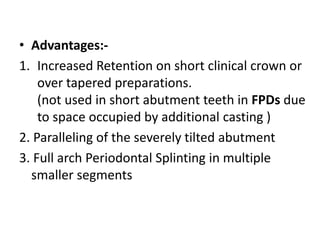 • Advantages:-
1. Increased Retention on short clinical crown or
over tapered preparations.
(not used in short abutment teeth in FPDs due
to space occupied by additional casting )
2. Paralleling of the severely tilted abutment
3. Full arch Periodontal Splinting in multiple
smaller segments
 