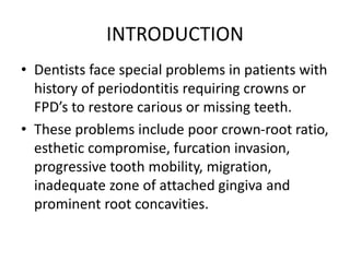 INTRODUCTION
• Dentists face special problems in patients with
history of periodontitis requiring crowns or
FPD’s to restore carious or missing teeth.
• These problems include poor crown-root ratio,
esthetic compromise, furcation invasion,
progressive tooth mobility, migration,
inadequate zone of attached gingiva and
prominent root concavities.
 