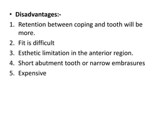 • Disadvantages:-
1. Retention between coping and tooth will be
more.
2. Fit is difficult
3. Esthetic limitation in the anterior region.
4. Short abutment tooth or narrow embrasures
5. Expensive
 