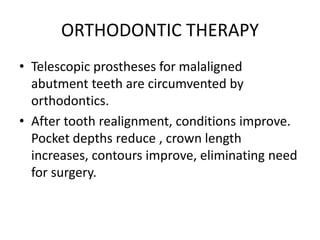 ORTHODONTIC THERAPY
• Telescopic prostheses for malaligned
abutment teeth are circumvented by
orthodontics.
• After tooth realignment, conditions improve.
Pocket depths reduce , crown length
increases, contours improve, eliminating need
for surgery.
 