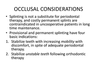 OCCLUSAL CONSIDERATIONS
• Splinting is not a substitute for periodontal
therapy, and costly permanent splints are
contraindicated in uncooperative patients in long
time maintenance.
• Provisional and permanent splinting have four
basic indications:
1. Stabilize teeth with increasing mobility with
discomfort, in spite of adequate periodontal
therapy.
2. Stabilize unstable teeth following orthodontic
therapy
 