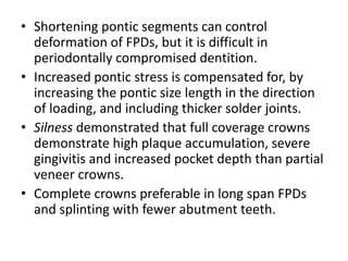 • Shortening pontic segments can control
deformation of FPDs, but it is difficult in
periodontally compromised dentition.
• Increased pontic stress is compensated for, by
increasing the pontic size length in the direction
of loading, and including thicker solder joints.
• Silness demonstrated that full coverage crowns
demonstrate high plaque accumulation, severe
gingivitis and increased pocket depth than partial
veneer crowns.
• Complete crowns preferable in long span FPDs
and splinting with fewer abutment teeth.
 