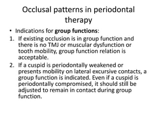 Occlusal patterns in periodontal
therapy
• Indications for group functions:
1. If existing occlusion is in group function and
there is no TMJ or muscular dysfunction or
tooth mobility, group function relation is
acceptable.
2. If a cuspid is periodontally weakened or
presents mobility on lateral excursive contacts, a
group function is indicated. Even if a cuspid is
periodontally compromised, it should still be
adjusted to remain in contact during group
function.
 