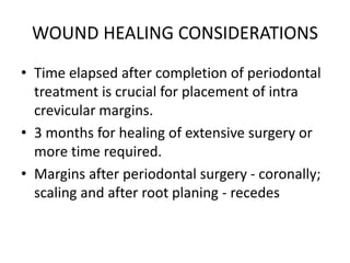 WOUND HEALING CONSIDERATIONS
• Time elapsed after completion of periodontal
treatment is crucial for placement of intra
crevicular margins.
• 3 months for healing of extensive surgery or
more time required.
• Margins after periodontal surgery - coronally;
scaling and after root planing - recedes
 