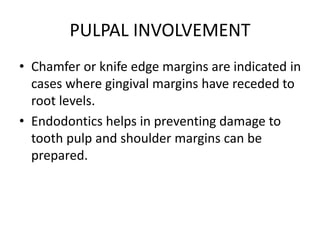 PULPAL INVOLVEMENT
• Chamfer or knife edge margins are indicated in
cases where gingival margins have receded to
root levels.
• Endodontics helps in preventing damage to
tooth pulp and shoulder margins can be
prepared.
 