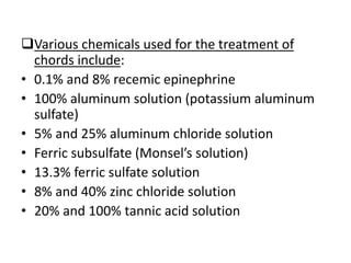 Various chemicals used for the treatment of
chords include:
• 0.1% and 8% recemic epinephrine
• 100% aluminum solution (potassium aluminum
sulfate)
• 5% and 25% aluminum chloride solution
• Ferric subsulfate (Monsel’s solution)
• 13.3% ferric sulfate solution
• 8% and 40% zinc chloride solution
• 20% and 100% tannic acid solution
 