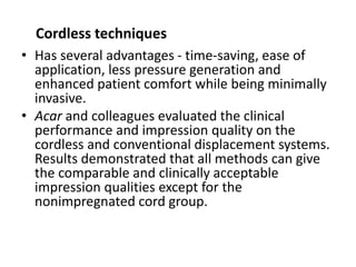 Cordless techniques
• Has several advantages - time-saving, ease of
application, less pressure generation and
enhanced patient comfort while being minimally
invasive.
• Acar and colleagues evaluated the clinical
performance and impression quality on the
cordless and conventional displacement systems.
Results demonstrated that all methods can give
the comparable and clinically acceptable
impression qualities except for the
nonimpregnated cord group.
 