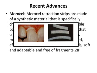 Recent Advances
• Merocel: Merocel retraction strips are made
of a synthetic material that is specifically
chemically extracted from a biocompatible
polymer(hydroxylate polyvinyl acetate) that
creates a net like strip (2 mm thick). This
material is chemically pure, easily shaped,
effective for absorption of intraoral fluids, soft
and adaptable and free of fragments.28
 