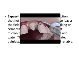 • Expasyl: It is a paste for gingival retraction
that not only opens the sulcus but also leaves
the field dry, ready for impression making or
cementation. It is mainly composed of
micronized kaolin, aluminum chloride and
water. The material is simple, rapid, safe,
painless, hemostatic, economical and reliable.
 