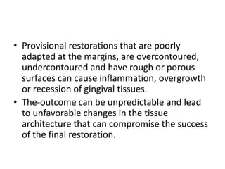 • Provisional restorations that are poorly
adapted at the margins, are overcontoured,
undercontoured and have rough or porous
surfaces can cause inflammation, overgrowth
or recession of gingival tissues.
• The-outcome can be unpredictable and lead
to unfavorable changes in the tissue
architecture that can compromise the success
of the final restoration.
 
