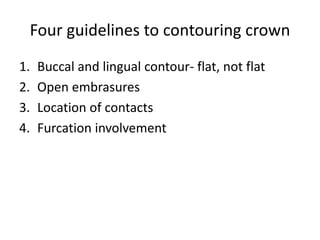 Four guidelines to contouring crown
1. Buccal and lingual contour- flat, not flat
2. Open embrasures
3. Location of contacts
4. Furcation involvement
 