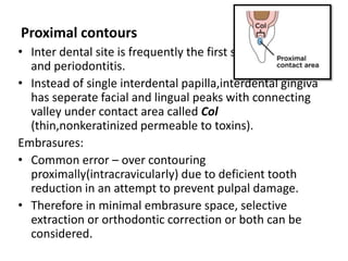 Proximal contours
• Inter dental site is frequently the first site for gingivitis
and periodontitis.
• Instead of single interdental papilla,interdental gingiva
has seperate facial and lingual peaks with connecting
valley under contact area called Col
(thin,nonkeratinized permeable to toxins).
Embrasures:
• Common error – over contouring
proximally(intracravicularly) due to deficient tooth
reduction in an attempt to prevent pulpal damage.
• Therefore in minimal embrasure space, selective
extraction or orthodontic correction or both can be
considered.
 