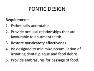 PONTIC DESIGN
Requirements:
1. Esthetically acceptable.
2. Provide occlusal relationships that are
favourable to abutment teeth.
3. Restore masticatory effectivenes.
4. Be designed to minimize accumulation of
irritating dental plaque and food debris.
5. Provide embrasures for passage of food.
 