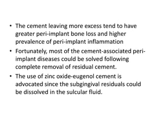 • The cement leaving more excess tend to have
greater peri-implant bone loss and higher
prevalence of peri-implant inflammation
• Fortunately, most of the cement-associated peri-
implant diseases could be solved following
complete removal of residual cement.
• The use of zinc oxide-eugenol cement is
advocated since the subgingival residuals could
be dissolved in the sulcular fluid.
 