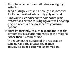 • Phosphate cements and silicates are slightly
irritants.
• Acrylic is highly irritant, although the material
itself is not irritant when fully polymerized.
• Gingival tissues adjacent to composite resin
restorations extended subgingivally will develop
gingivitis even in the presence of good oral
hygiene.
More importantly, tissues respond more to the
differences in surface roughness of the material
rather than its composition.
The rougher, the surface of the restoration
subgingivally, the greater the plaque
accumulation and gingival inflammation.
 