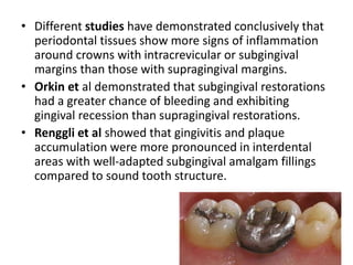 • Different studies have demonstrated conclusively that
periodontal tissues show more signs of inflammation
around crowns with intracrevicular or subgingival
margins than those with supragingival margins.
• Orkin et al demonstrated that subgingival restorations
had a greater chance of bleeding and exhibiting
gingival recession than supragingival restorations.
• Renggli et al showed that gingivitis and plaque
accumulation were more pronounced in interdental
areas with well-adapted subgingival amalgam fillings
compared to sound tooth structure.
 