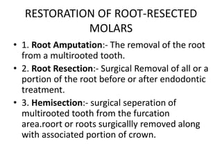 RESTORATION OF ROOT-RESECTED
MOLARS
• 1. Root Amputation:- The removal of the root
from a multirooted tooth.
• 2. Root Resection:- Surgical Removal of all or a
portion of the root before or after endodontic
treatment.
• 3. Hemisection:- surgical seperation of
multirooted tooth from the furcation
area.roort or roots surgicallly removed along
with associated portion of crown.
 
