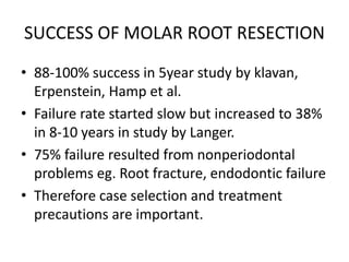 SUCCESS OF MOLAR ROOT RESECTION
• 88-100% success in 5year study by klavan,
Erpenstein, Hamp et al.
• Failure rate started slow but increased to 38%
in 8-10 years in study by Langer.
• 75% failure resulted from nonperiodontal
problems eg. Root fracture, endodontic failure
• Therefore case selection and treatment
precautions are important.
 