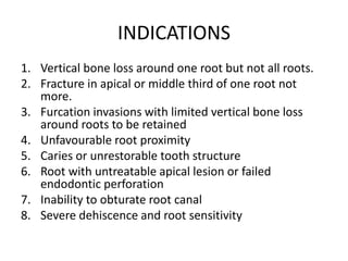 INDICATIONS
1. Vertical bone loss around one root but not all roots.
2. Fracture in apical or middle third of one root not
more.
3. Furcation invasions with limited vertical bone loss
around roots to be retained
4. Unfavourable root proximity
5. Caries or unrestorable tooth structure
6. Root with untreatable apical lesion or failed
endodontic perforation
7. Inability to obturate root canal
8. Severe dehiscence and root sensitivity
 