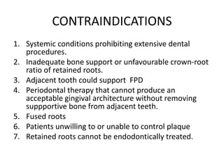 CONTRAINDICATIONS
1. Systemic conditions prohibiting extensive dental
procedures.
2. Inadequate bone support or unfavourable crown-root
ratio of retained roots.
3. Adjacent tooth could support FPD
4. Periodontal therapy that cannot produce an
acceptable gingival architecture without removing
suppportive bone from adjacent teeth.
5. Fused roots
6. Patients unwilling to or unable to control plaque
7. Retained roots cannot be endodontically treated.
 