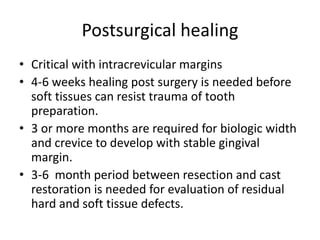 Postsurgical healing
• Critical with intracrevicular margins
• 4-6 weeks healing post surgery is needed before
soft tissues can resist trauma of tooth
preparation.
• 3 or more months are required for biologic width
and crevice to develop with stable gingival
margin.
• 3-6 month period between resection and cast
restoration is needed for evaluation of residual
hard and soft tissue defects.
 