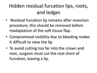 Hidden residual furcation lips, roots,
and ledges
• Residual furcation lip remains after resection
procedure, this should be removed before
readaptation of the soft tissue flap.
• Compromised visibility due to bleeding makes
it difficult to view the lip.
• To avoid cutting too far into the crown and
root, surgeon must cut the root short of
furcation, leaving a lip.
 