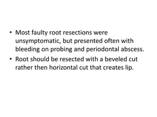 • Most faulty root resections were
unsymptomatic, but presented often with
bleeding on probing and periodontal abscess.
• Root should be resected with a beveled cut
rather then horizontal cut that creates lip.
 