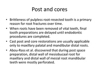 Post and cores
• Brittleness of pulpless root-resected tooth is a primary
reason for root fractures over time.
• When roots have been removed of vital teeth, final
tooth preparations are delayed until endodontic
procedures are completed.
• Cast post and core restorations are usually applicable
only to maxillary palatal and mandibular distal roots.
• Abou-Rass et al. discovered that during post space
preparation, distal wall of mesiobucaal root for
maxillary and distal wall of mesial root mandibular
teeth were mostly perforated.
 
