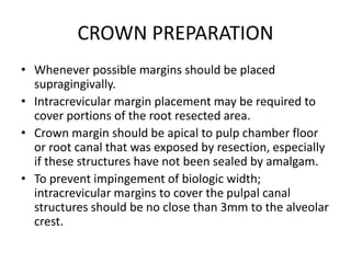 CROWN PREPARATION
• Whenever possible margins should be placed
supragingivally.
• Intracrevicular margin placement may be required to
cover portions of the root resected area.
• Crown margin should be apical to pulp chamber floor
or root canal that was exposed by resection, especially
if these structures have not been sealed by amalgam.
• To prevent impingement of biologic width;
intracrevicular margins to cover the pulpal canal
structures should be no close than 3mm to the alveolar
crest.
 