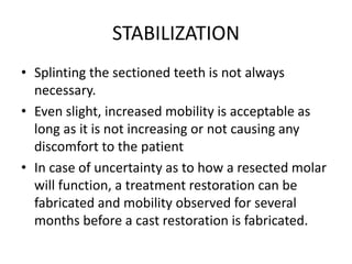 STABILIZATION
• Splinting the sectioned teeth is not always
necessary.
• Even slight, increased mobility is acceptable as
long as it is not increasing or not causing any
discomfort to the patient
• In case of uncertainty as to how a resected molar
will function, a treatment restoration can be
fabricated and mobility observed for several
months before a cast restoration is fabricated.
 