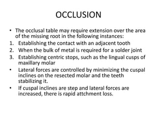 OCCLUSION
• The occlusal table may require extension over the area
of the missing root in the following instances:
1. Establishing the contact with an adjacent tooth
2. When the bulk of metal is required for a solder joint
3. Establishing centric stops, such as the lingual cusps of
maxillary molar
• Lateral forces are controlled by minimizing the cuspal
inclines on the resected molar and the teeth
stabilizing it.
• If cuspal inclines are step and lateral forces are
increased, there is rapid attchment loss.
 