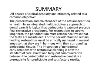 SUMMARY
All phases of clinical dentistry are intimately related to a
common objective:
The preservation and maintenance of the natural dentition
in health. In an integrated multidisciplinary approach to
dental care, it is logical that periodontal treatment precede
final restorative procedures. For restorations to survive
long-term, the periodontium must remain healthy so that
the teeth are maintained. For the periodontium to remain
healthy, restorations must be critically managed in several
areas so that they are in harmony with their surrounding
periodontal tissues. The integration of periodontal
considerations with restorative planning is now the
standard of care. Direct and frequent communication
between the periodontist and restorative dentist is a
prerequisite for predictable and satisfactory results.
 