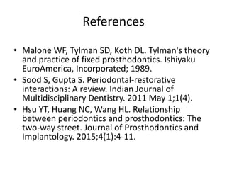 References
• Malone WF, Tylman SD, Koth DL. Tylman's theory
and practice of fixed prosthodontics. Ishiyaku
EuroAmerica, Incorporated; 1989.
• Sood S, Gupta S. Periodontal-restorative
interactions: A review. Indian Journal of
Multidisciplinary Dentistry. 2011 May 1;1(4).
• Hsu YT, Huang NC, Wang HL. Relationship
between periodontics and prosthodontics: The
two-way street. Journal of Prosthodontics and
Implantology. 2015;4(1):4-11.
 