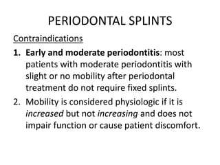 PERIODONTAL SPLINTS
Contraindications
1. Early and moderate periodontitis: most
patients with moderate periodontitis with
slight or no mobility after periodontal
treatment do not require fixed splints.
2. Mobility is considered physiologic if it is
increased but not increasing and does not
impair function or cause patient discomfort.
 