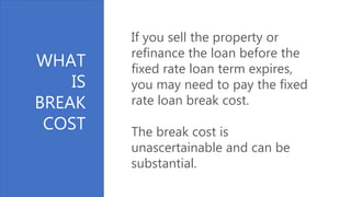 WHAT
IS
BREAK
COST
If you sell the property or
refinance the loan before the
fixed rate loan term expires,
you may need to pay the fixed
rate loan break cost.
The break cost is
unascertainable and can be
substantial.
 